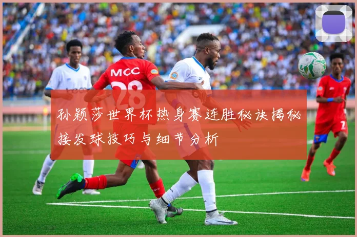 孙颖莎世界杯热身赛连胜秘诀揭秘接发球技巧与细节分析