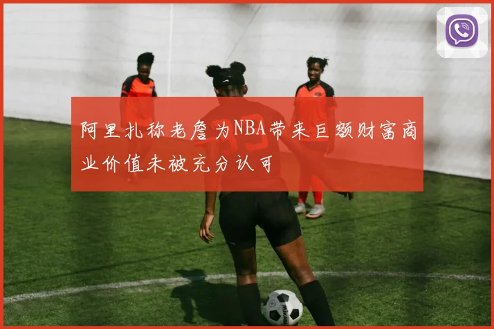 阿里扎称老詹为NBA带来巨额财富商业价值未被充分认可