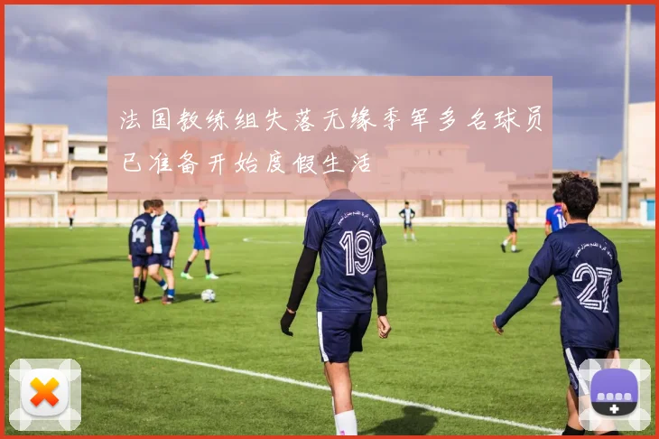 法国教练组失落无缘季军多名球员已准备开始度假生活