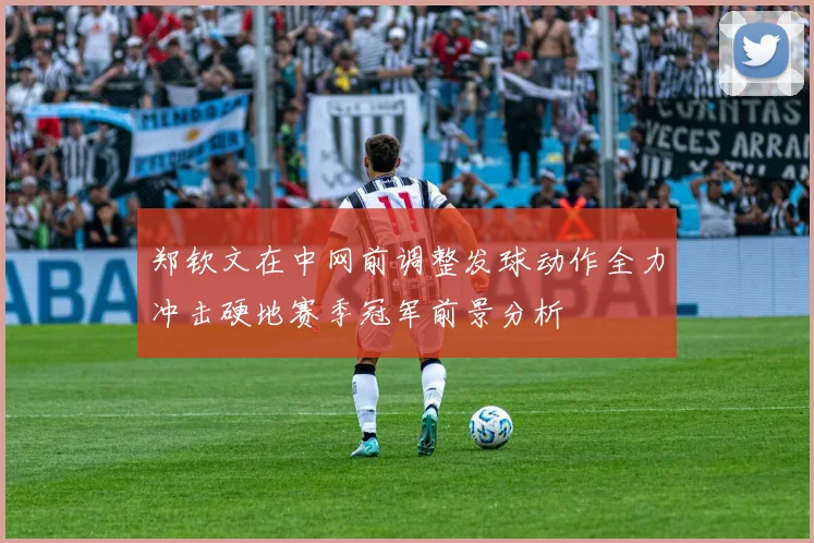 郑钦文在中网前调整发球动作全力冲击硬地赛季冠军前景分析