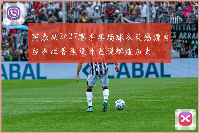 阿森纳2627赛季客场球衣灵感源自经典烂香蕉设计重现辉煌历史