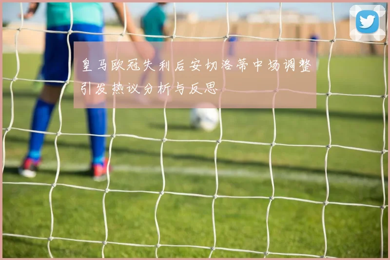 皇马欧冠失利后安切洛蒂中场调整引发热议分析与反思