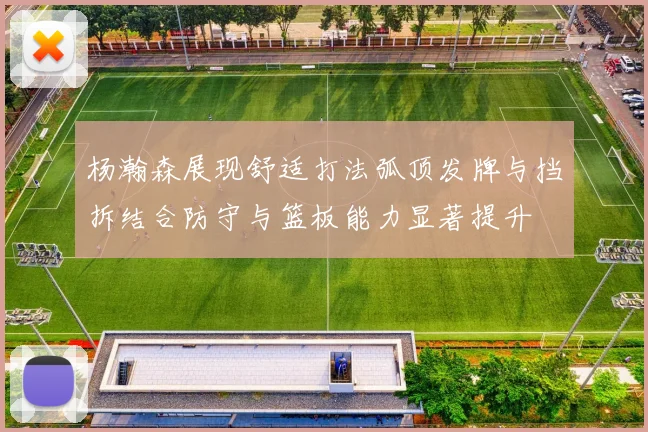杨瀚森展现舒适打法弧顶发牌与挡拆结合防守与篮板能力显著提升