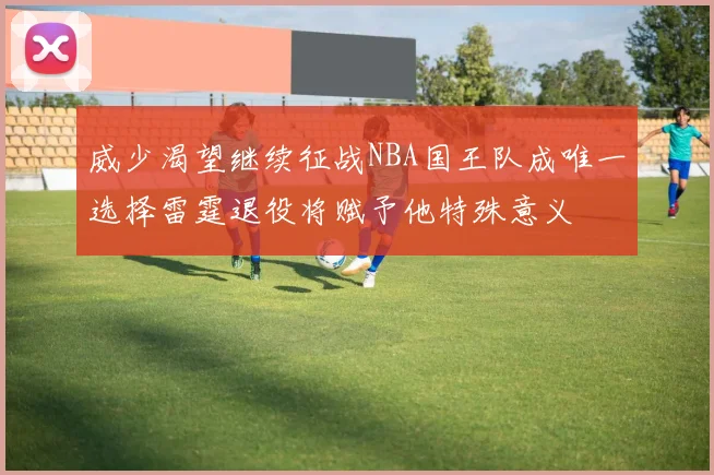 威少渴望继续征战NBA国王队成唯一选择雷霆退役将赋予他特殊意义